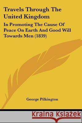 Travels Through The United Kingdom: In Promoting The Cause Of Peace On Earth And Good Will Towards Men (1839) George Pilkington 9781437356403