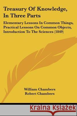 Treasury Of Knowledge, In Three Parts: Elementary Lessons In Common Things, Practical Lessons On Common Objects, Introduction To The Sciences (1849) William Chambers 9781437356458