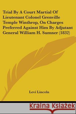 Trial By A Court Martial Of Lieutenant Colonel Grenville Temple Winthrop, On Charges Preferred Against Him By Adjutant General William H. Sumner (1832 Levi Lincoln 9781437356779 