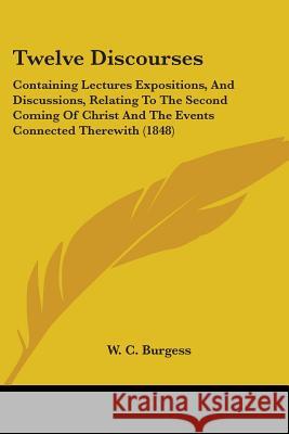 Twelve Discourses: Containing Lectures Expositions, And Discussions, Relating To The Second Coming Of Christ And The Events Connected The Burgess, W. C. 9781437357776 