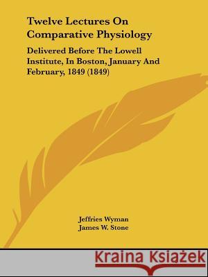 Twelve Lectures On Comparative Physiology: Delivered Before The Lowell Institute, In Boston, January And February, 1849 (1849) Jeffries Wyman 9781437357813