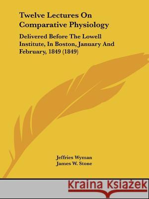 Twelve Lectures On Comparative Physiology: Delivered Before The Lowell Institute, In Boston, January And February, 1849 (1849) Jeffries Wyman 9781437357813 