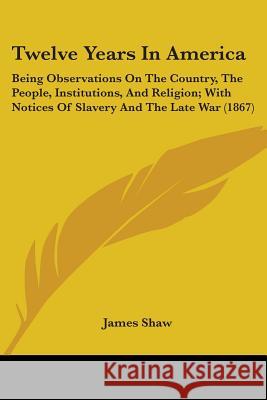 Twelve Years In America: Being Observations On The Country, The People, Institutions, And Religion; With Notices Of Slavery And The Late War (1 Shaw, James 9781437357974