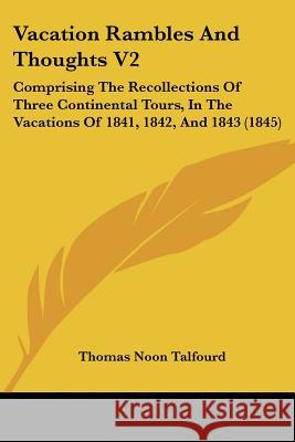 Vacation Rambles And Thoughts V2: Comprising The Recollections Of Three Continental Tours, In The Vacations Of 1841, 1842, And 1843 (1845) Thomas Noo Talfourd 9781437360318 