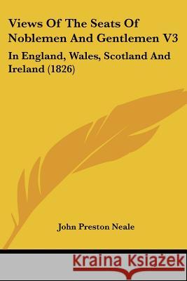 Views Of The Seats Of Noblemen And Gentlemen V3: In England, Wales, Scotland And Ireland (1826) John Preston Neale 9781437361162 
