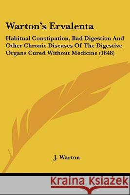 Warton's Ervalenta: Habitual Constipation, Bad Digestion And Other Chronic Diseases Of The Digestive Organs Cured Without Medicine (1848) J. Warton 9781437362848 