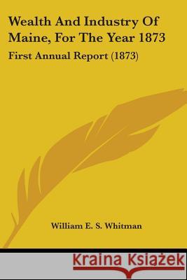 Wealth And Industry Of Maine, For The Year 1873: First Annual Report (1873) William E. Whitman 9781437363340