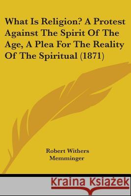What Is Religion? A Protest Against The Spirit Of The Age, A Plea For The Reality Of The Spiritual (1871) Robert Wi Memminger 9781437363975 