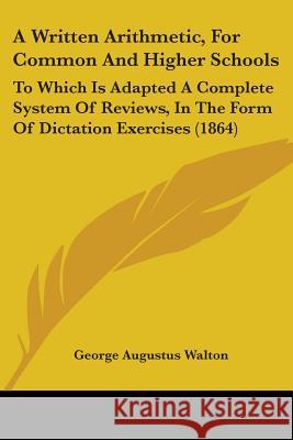 A Written Arithmetic, For Common And Higher Schools: To Which Is Adapted A Complete System Of Reviews, In The Form Of Dictation Exercises (1864) George Augus Walton 9781437366914 