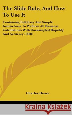 The Slide Rule, And How To Use It: Containing Full, Easy And Simple Instructions To Perform All Business Calculations With Unexampled Rapidity And Acc Hoare, Charles 9781437371642