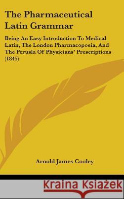 The Pharmaceutical Latin Grammar: Being An Easy Introduction To Medical Latin, The London Pharmacopoeia, And The Perusla Of Physicians' Prescriptions Arnold James Cooley 9781437373011