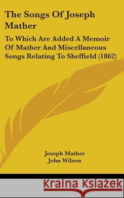 The Songs Of Joseph Mather: To Which Are Added A Memoir Of Mather And Miscellaneous Songs Relating To Sheffield (1862) Joseph Mather 9781437373080 