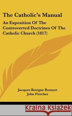 The Catholic's Manual: An Exposition Of The Controverted Doctrines Of The Catholic Church (1817) Jacques Ben Bossuet 9781437374438
