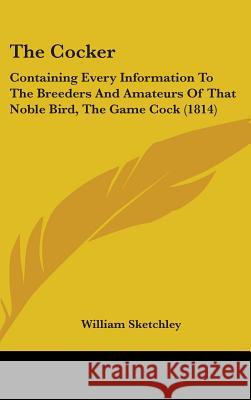 The Cocker: Containing Every Information To The Breeders And Amateurs Of That Noble Bird, The Game Cock (1814) William Sketchley 9781437374902 