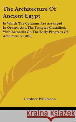 The Architecture Of Ancient Egypt: In Which The Columns Are Arranged In Orders, And The Temples Classified, With Remarks On The Early Progress Of Arch Gardner Wilkinson 9781437377514 