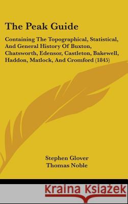 The Peak Guide: Containing The Topographical, Statistical, And General History Of Buxton, Chatsworth, Edensor, Castleton, Bakewell, Ha Glover, Stephen 9781437378535 