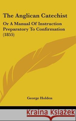 The Anglican Catechist: Or A Manual Of Instruction Preparatory To Confirmation (1855) George Holden 9781437379167 