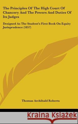 The Principles Of The High Court Of Chancery And The Powers And Duties Of Its Judges: Designed As The Student's First Book On Equity Jurisprudence (18 Thomas Arch Roberts 9781437379822 