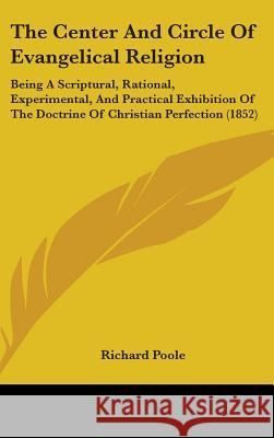The Center And Circle Of Evangelical Religion: Being A Scriptural, Rational, Experimental, And Practical Exhibition Of The Doctrine Of Christian Perfe Richard Poole 9781437381641 