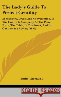 The Lady's Guide To Perfect Gentility: In Manners, Dress, And Conversation, In The Family, In Company, At The Piano Forte, The Table, In The Street, A Emily Thornwell 9781437386806 