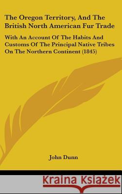 The Oregon Territory, And The British North American Fur Trade: With An Account Of The Habits And Customs Of The Principal Native Tribes On The Northe John Dunn 9781437386936