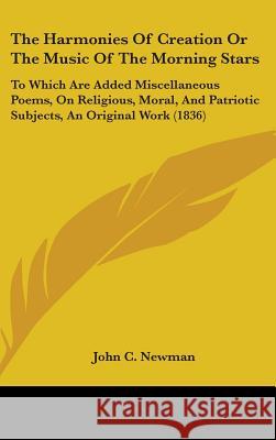 The Harmonies Of Creation Or The Music Of The Morning Stars: To Which Are Added Miscellaneous Poems, On Religious, Moral, And Patriotic Subjects, An O John C. Newman 9781437389609