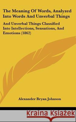 The Meaning Of Words, Analyzed Into Words And Unverbal Things: And Unverbal Things Classified Into Intellections, Sensations, And Emotions (1862) Alexander B Johnson 9781437390063