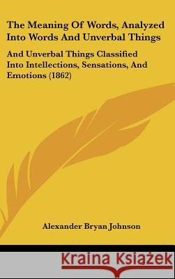 The Meaning Of Words, Analyzed Into Words And Unverbal Things: And Unverbal Things Classified Into Intellections, Sensations, And Emotions (1862) Alexander B Johnson 9781437390063 