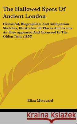 The Hallowed Spots Of Ancient London: Historical, Biographical And Antiquarian Sketches, Illustrative Of Places And Events As They Appeared And Occurr Eliza Meteyard 9781437397116