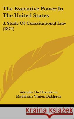 The Executive Power In The United States: A Study Of Constitutional Law (1874) De Chambrun, Adolphe 9781437398014 
