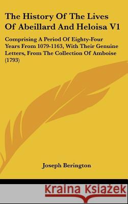 The History Of The Lives Of Abeillard And Heloisa V1: Comprising A Period Of Eighty-Four Years From 1079-1163, With Their Genuine Letters, From The Co Joseph Berington 9781437398878 