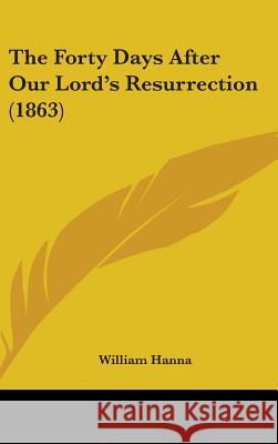The Forty Days After Our Lord's Resurrection (1863) William Hanna 9781437400199 