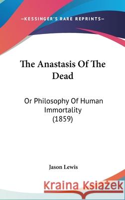 The Anastasis Of The Dead: Or Philosophy Of Human Immortality (1859) Jason Lewis 9781437406672