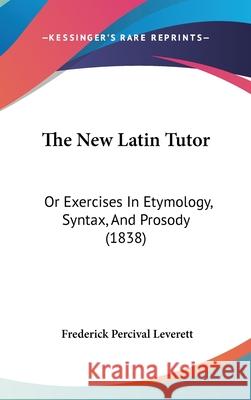 The New Latin Tutor: Or Exercises In Etymology, Syntax, And Prosody (1838) Frederick Leverett 9781437407402 