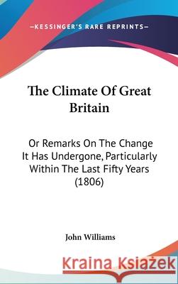 The Climate Of Great Britain: Or Remarks On The Change It Has Undergone, Particularly Within The Last Fifty Years (1806) John Williams 9781437408171
