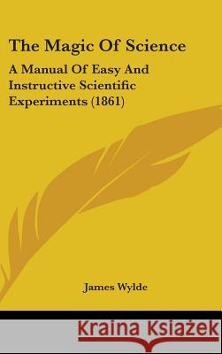 The Magic Of Science: A Manual Of Easy And Instructive Scientific Experiments (1861) James Wylde 9781437409031 
