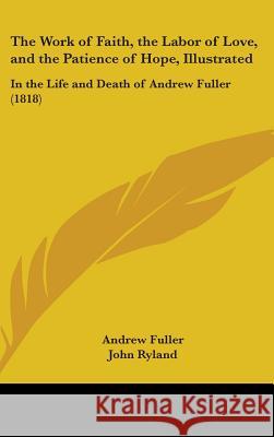 The Work of Faith, the Labor of Love, and the Patience of Hope, Illustrated: In the Life and Death of Andrew Fuller (1818) Fuller, Andrew 9781437409475