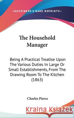 The Household Manager: Being A Practical Treatise Upon The Various Duties In Large Or Small Establishments, From The Drawing Room To The Kitc Pierce, Charles 9781437411362 