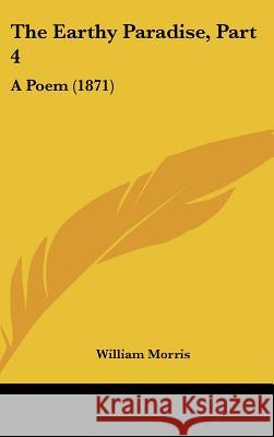 The Earthy Paradise, Part 4: A Poem (1871) William Morris 9781437412963 