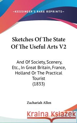 Sketches Of The State Of The Useful Arts V2: And Of Society, Scenery, Etc., In Great Britain, France, Holland Or The Practical Tourist (1833) Zachariah Allen 9781437414820 