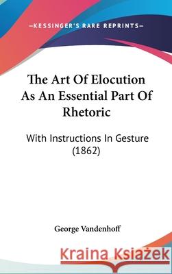 The Art Of Elocution As An Essential Part Of Rhetoric: With Instructions In Gesture (1862) Vandenhoff, George 9781437415827 