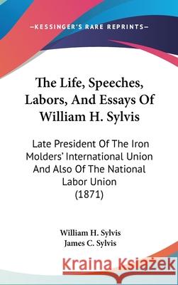The Life, Speeches, Labors, And Essays Of William H. Sylvis: Late President Of The Iron Molders' International Union And Also Of The National Labor Un Sylvis, William H. 9781437416688 