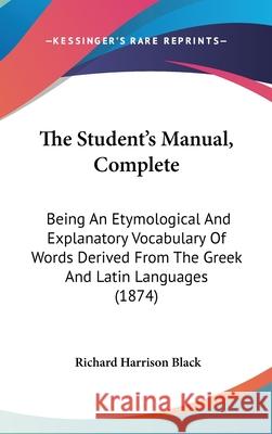 The Student's Manual, Complete: Being An Etymological And Explanatory Vocabulary Of Words Derived From The Greek And Latin Languages (1874) Richard Harri Black 9781437416886 