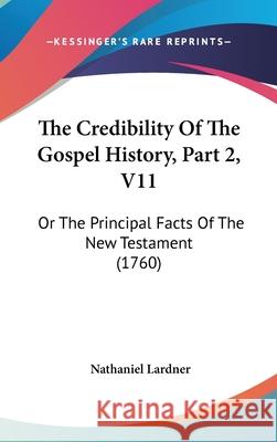The Credibility Of The Gospel History, Part 2, V11: Or The Principal Facts Of The New Testament (1760) Nathaniel Lardner 9781437417814