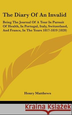 The Diary Of An Invalid: Being The Journal Of A Tour In Pursuit Of Health, In Portugal, Italy, Switzerland, And France, In The Years 1817-1819 Matthews, Henry 9781437419627 