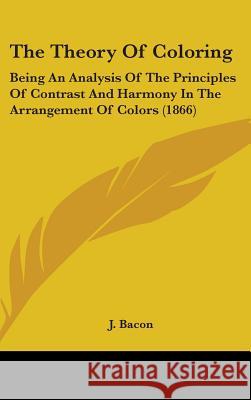 The Theory Of Coloring: Being An Analysis Of The Principles Of Contrast And Harmony In The Arrangement Of Colors (1866) J. Bacon 9781437422634
