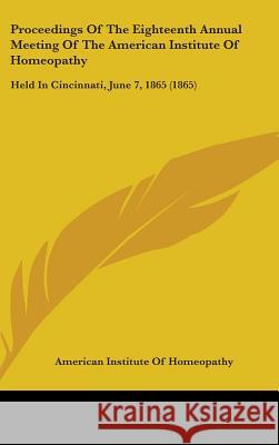Proceedings Of The Eighteenth Annual Meeting Of The American Institute Of Homeopathy: Held In Cincinnati, June 7, 1865 (1865) American Institute O 9781437424799