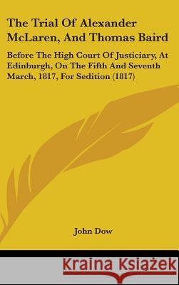 The Trial Of Alexander McLaren, And Thomas Baird: Before The High Court Of Justiciary, At Edinburgh, On The Fifth And Seventh March, 1817, For Seditio John Dow 9781437426236 