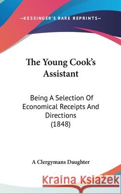 The Young Cook's Assistant: Being A Selection Of Economical Receipts And Directions (1848) A Clergymans Daughte 9781437426427 