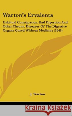 Warton's Ervalenta: Habitual Constipation, Bad Digestion And Other Chronic Diseases Of The Digestive Organs Cured Without Medicine (1848) J. Warton 9781437426731 